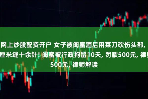 网上炒股配资开户 女子被闺蜜酒后用菜刀砍伤头部, 伤口5厘米缝十余针! 闺蜜被行政拘留10天, 罚款500元, 律师解读