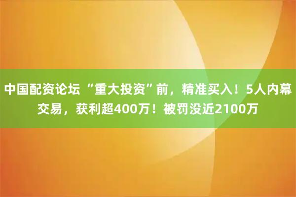 中国配资论坛 “重大投资”前，精准买入！5人内幕交易，获利超400万！被罚没近2100万