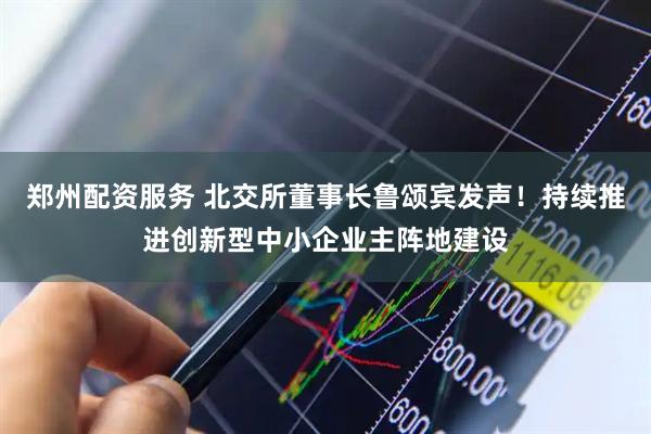 郑州配资服务 北交所董事长鲁颂宾发声！持续推进创新型中小企业主阵地建设