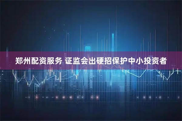 郑州配资服务 证监会出硬招保护中小投资者