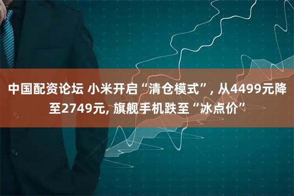 中国配资论坛 小米开启“清仓模式”, 从4499元降至2749元, 旗舰手机跌至“冰点价”