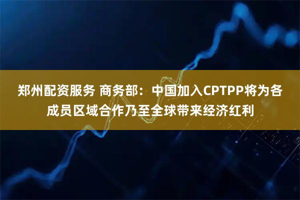 郑州配资服务 商务部：中国加入CPTPP将为各成员区域合作乃至全球带来经济红利
