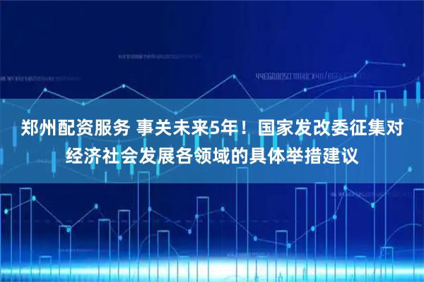 郑州配资服务 事关未来5年！国家发改委征集对经济社会发展各领域的具体举措建议