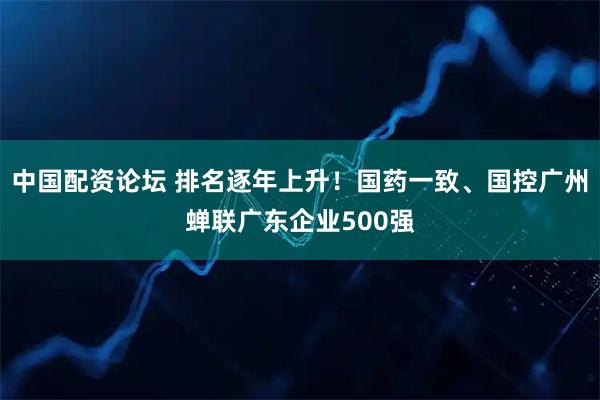 中国配资论坛 排名逐年上升！国药一致、国控广州蝉联广东企业500强