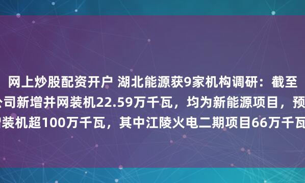 网上炒股配资开户 湖北能源获9家机构调研：截至2025年三季度末，公司新增并网装机22.59万千瓦，均为新能源项目，预计全年新增装机超100万千瓦，其中江陵火电二期项目66万千瓦，新能源项目超34万千瓦（附调研问答）