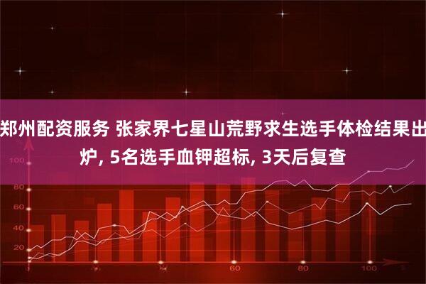 郑州配资服务 张家界七星山荒野求生选手体检结果出炉, 5名选手血钾超标, 3天后复查