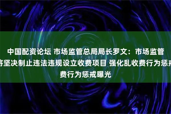 中国配资论坛 市场监管总局局长罗文：市场监管部门将坚决制止违法违规设立收费项目 强化乱收费行为惩戒曝光