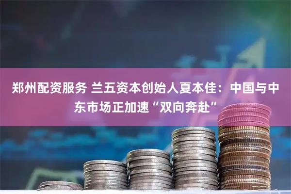 郑州配资服务 兰五资本创始人夏本佳：中国与中东市场正加速“双向奔赴”