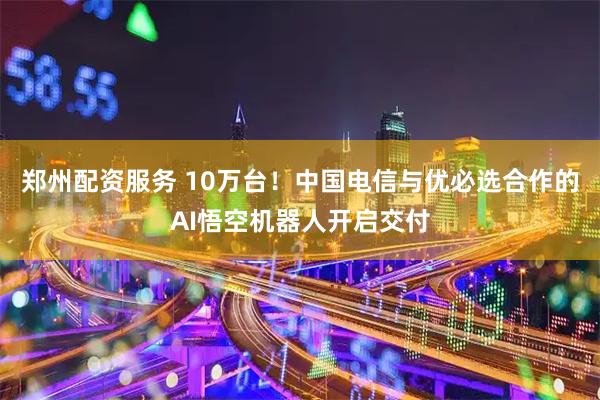 郑州配资服务 10万台！中国电信与优必选合作的AI悟空机器人开启交付
