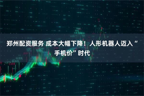 郑州配资服务 成本大幅下降！人形机器人迈入“手机价”时代