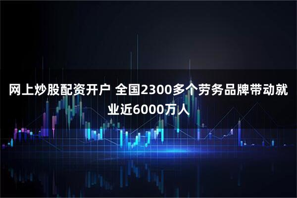 网上炒股配资开户 全国2300多个劳务品牌带动就业近6000万人