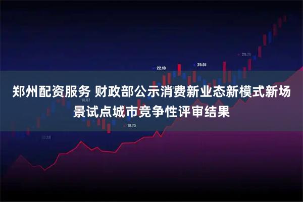 郑州配资服务 财政部公示消费新业态新模式新场景试点城市竞争性评审结果