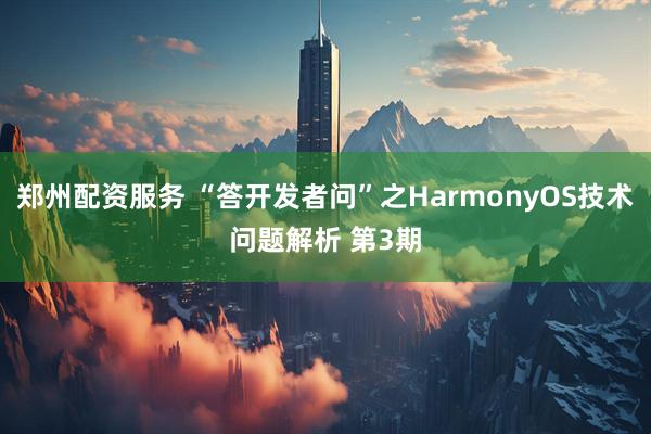 郑州配资服务 “答开发者问”之HarmonyOS技术问题解析 第3期