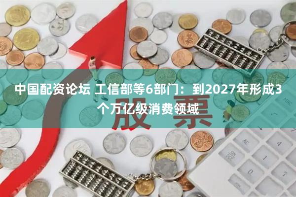 中国配资论坛 工信部等6部门：到2027年形成3个万亿级消费领域