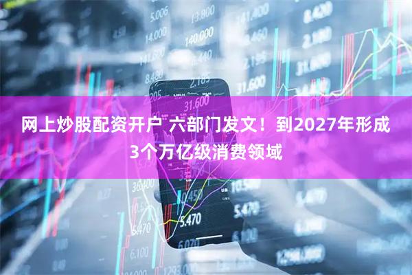 网上炒股配资开户 六部门发文！到2027年形成3个万亿级消费领域