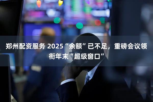 郑州配资服务 2025“余额”已不足，重磅会议领衔年末“超级窗口”