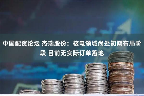 中国配资论坛 杰瑞股份：核电领域尚处初期布局阶段 目前无实际订单落地