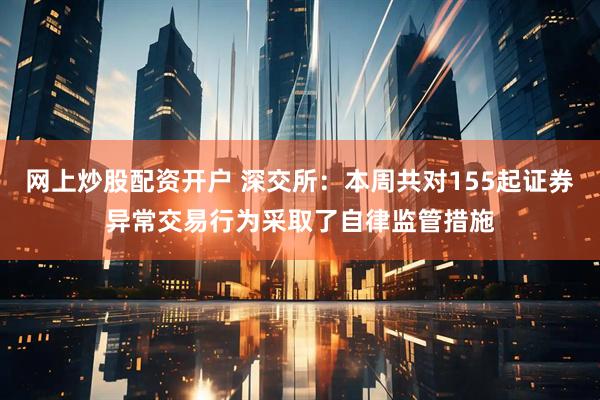 网上炒股配资开户 深交所：本周共对155起证券异常交易行为采取了自律监管措施