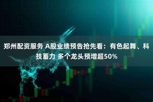 郑州配资服务 A股业绩预告抢先看：有色起舞、科技蓄力 多个龙头预增超50%