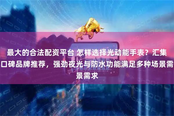 最大的合法配资平台 怎样选择光动能手表？汇集高口碑品牌推荐，强劲夜光与防水功能满足多种场景需求