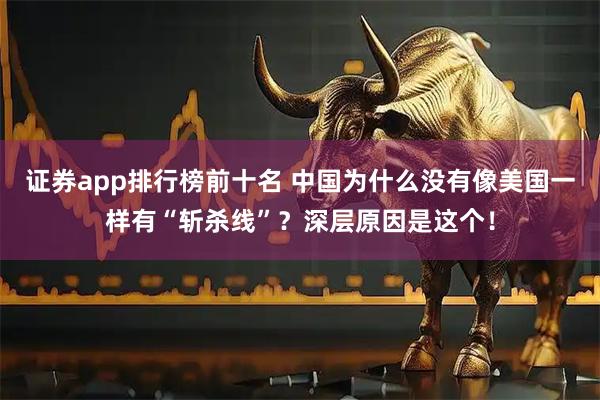 证券app排行榜前十名 中国为什么没有像美国一样有“斩杀线”？深层原因是这个！