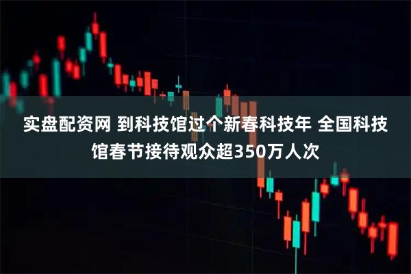 实盘配资网 到科技馆过个新春科技年 全国科技馆春节接待观众超350万人次