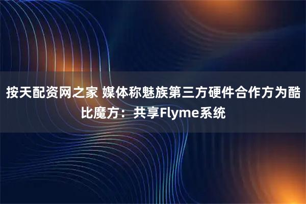 按天配资网之家 媒体称魅族第三方硬件合作方为酷比魔方：共享Flyme系统