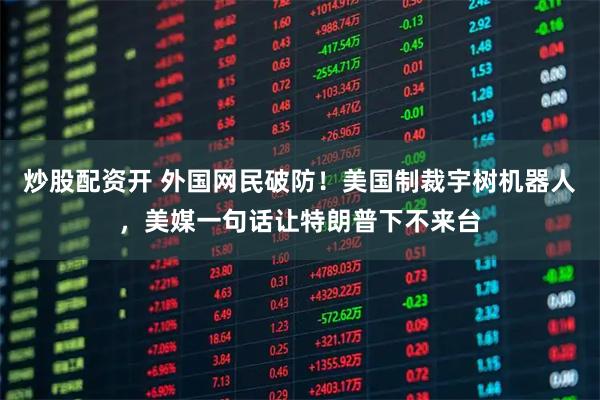 炒股配资开 外国网民破防！美国制裁宇树机器人，美媒一句话让特朗普下不来台