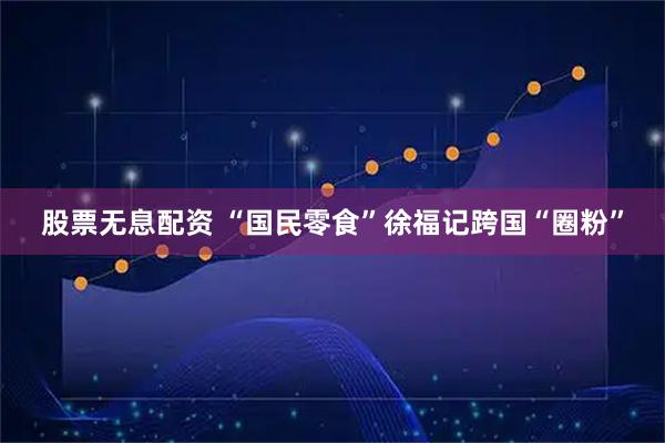 股票无息配资 “国民零食”徐福记跨国“圈粉”