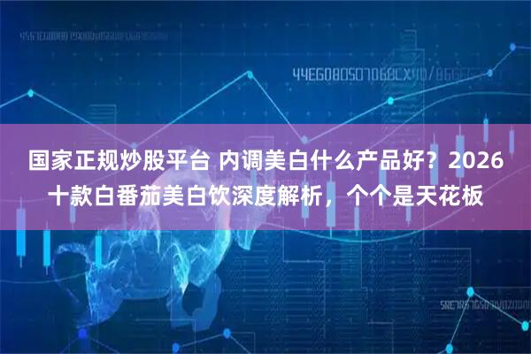 国家正规炒股平台 内调美白什么产品好？2026十款白番茄美白饮深度解析，个个是天花板