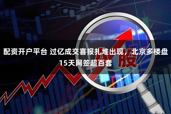 配资开户平台 过亿成交喜报扎堆出现，北京多楼盘15天网签超百套