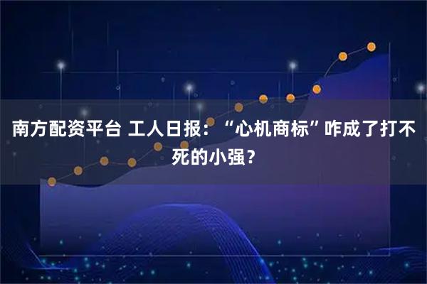 南方配资平台 工人日报：“心机商标”咋成了打不死的小强？