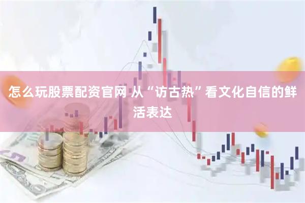 怎么玩股票配资官网 从“访古热”看文化自信的鲜活表达