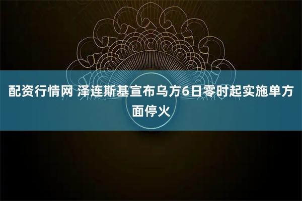 配资行情网 泽连斯基宣布乌方6日零时起实施单方面停火