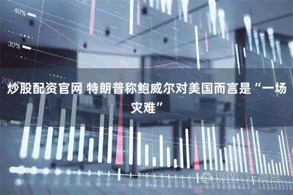 炒股配资官网 特朗普称鲍威尔对美国而言是“一场灾难”