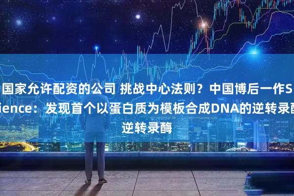 国家允许配资的公司 挑战中心法则？中国博后一作Science：发现首个以蛋白质为模板合成DNA的逆转录酶