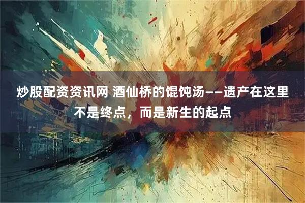 炒股配资资讯网 酒仙桥的馄饨汤——遗产在这里不是终点，而是新生的起点