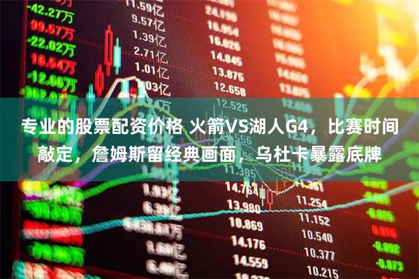 专业的股票配资价格 火箭VS湖人G4，比赛时间敲定，詹姆斯留经典画面，乌杜卡暴露底牌