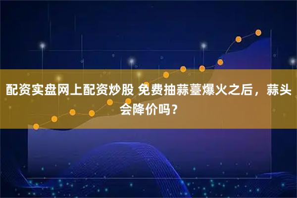 配资实盘网上配资炒股 免费抽蒜薹爆火之后，蒜头会降价吗？