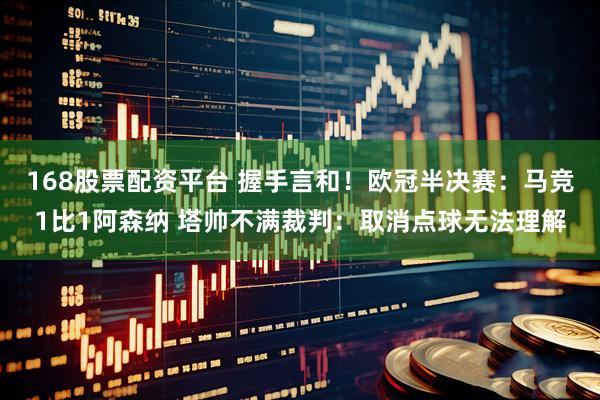 168股票配资平台 握手言和！欧冠半决赛：马竞1比1阿森纳 塔帅不满裁判：取消点球无法理解