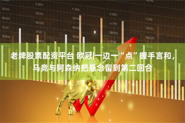 老牌股票配资平台 欧冠|一边一“点”握手言和，马竞与阿森纳把悬念留到第二回合