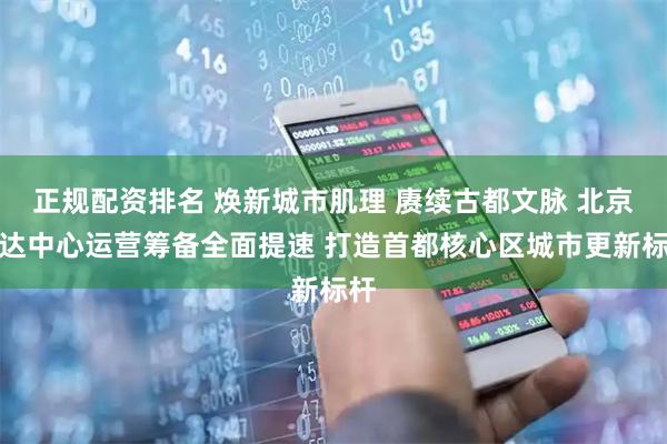 正规配资排名 焕新城市肌理 赓续古都文脉 北京信达中心运营筹备全面提速 打造首都核心区城市更新标杆