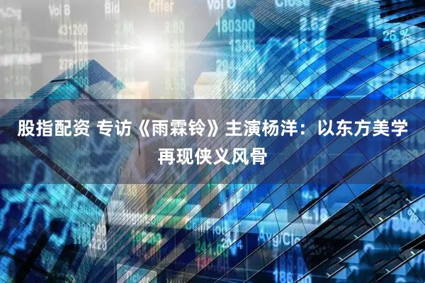 股指配资 专访《雨霖铃》主演杨洋：以东方美学再现侠义风骨