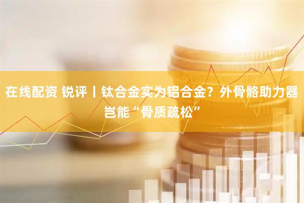 在线配资 锐评丨钛合金实为铝合金？外骨骼助力器岂能“骨质疏松”