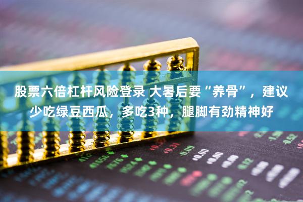 股票六倍杠杆风险登录 大暑后要“养骨”，建议少吃绿豆西瓜，多吃3种，腿脚有劲精神好