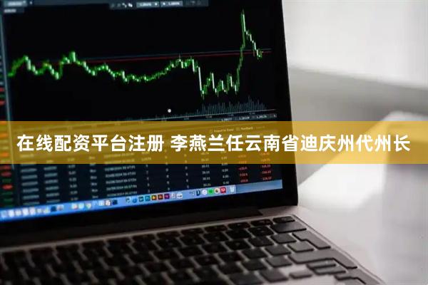 在线配资平台注册 李燕兰任云南省迪庆州代州长