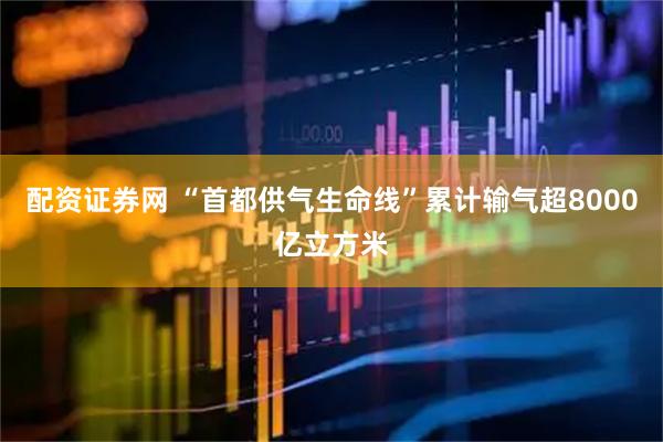 配资证券网 “首都供气生命线”累计输气超8000亿立方米