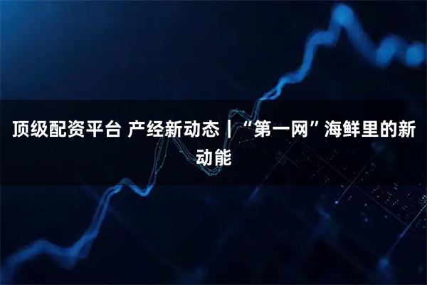 顶级配资平台 产经新动态｜“第一网”海鲜里的新动能