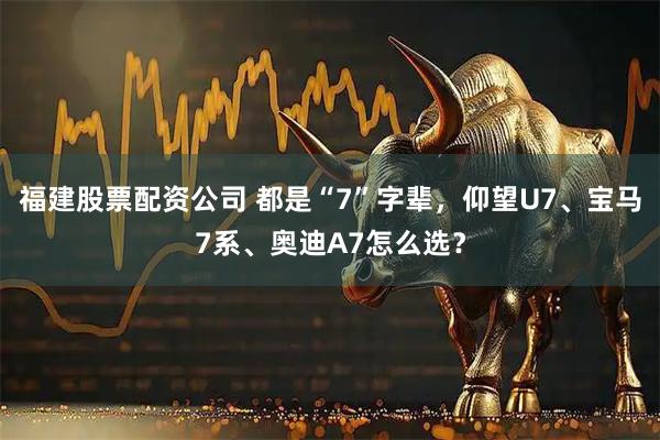 福建股票配资公司 都是“7”字辈，仰望U7、宝马7系、奥迪A7怎么选？