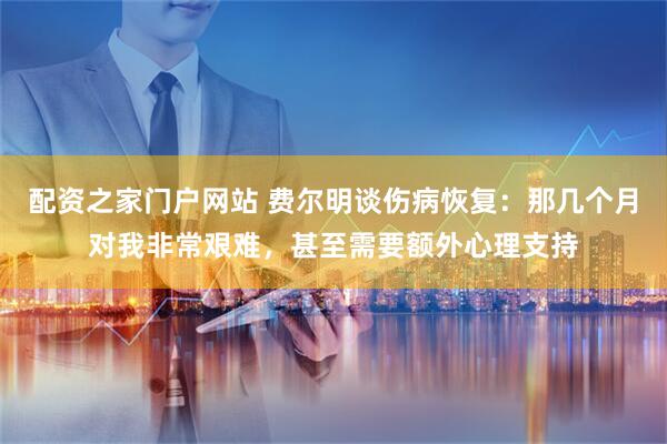 配资之家门户网站 费尔明谈伤病恢复：那几个月对我非常艰难，甚至需要额外心理支持